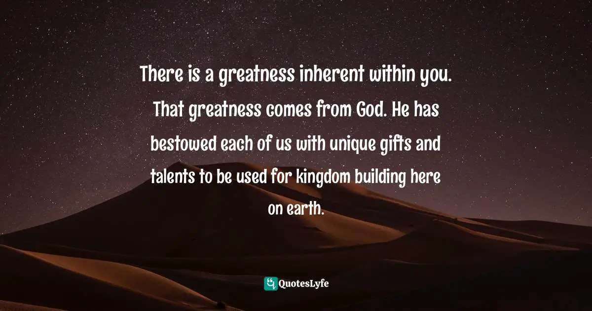 Greatness In You Quotes: "There is a greatness inherent within you. That greatness comes from God. He has bestowed each of us with unique gifts and talents to be used for kingdom building here on earth."
