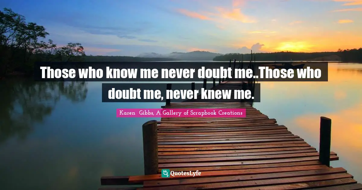 Those who know me never doubt me..Those who doubt me, never knew me.