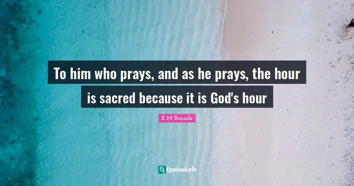 To him who prays, and as he prays, the hour is sacred because it is God's hour