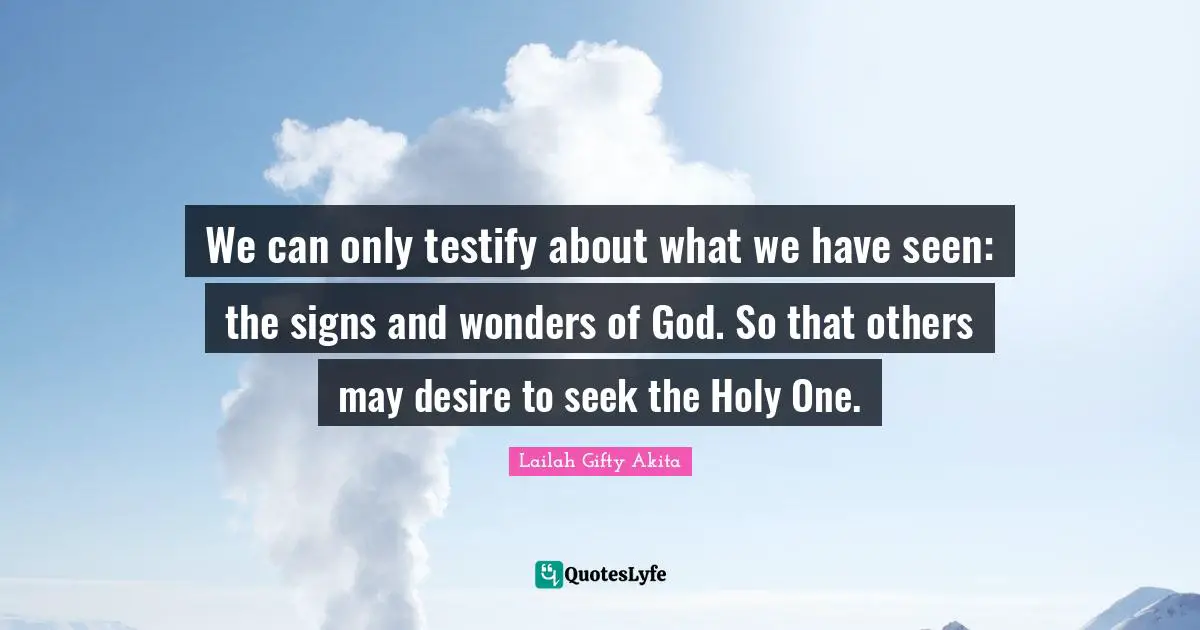 We can only testify about what we have seen: the signs and wonders of God. So that others may desire to seek the Holy One.