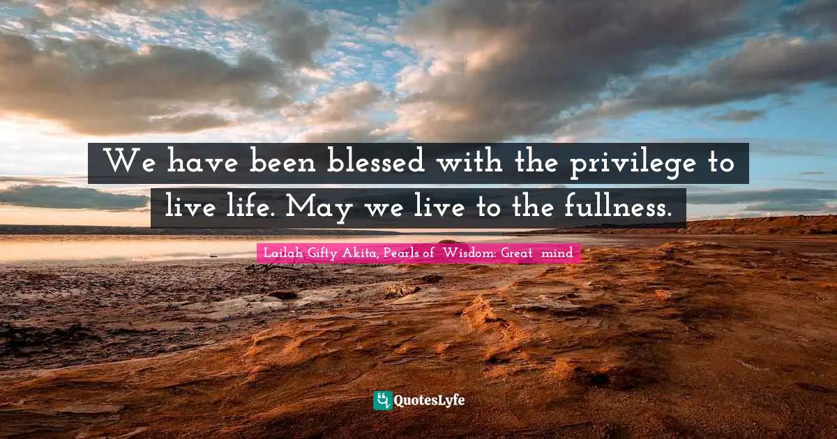 Lailah Gifty Akita, Pearls of  Wisdom: Great  mind Quotes: We have been blessed with the privilege to live life. May we live to the fullness.