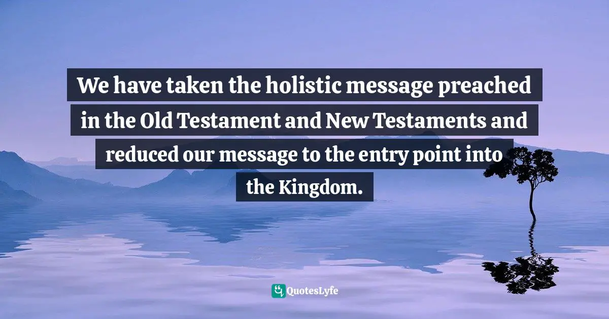 We have taken the holistic message preached in the Old Testament and New Testaments and reduced our message to the entry point into the Kingdom.