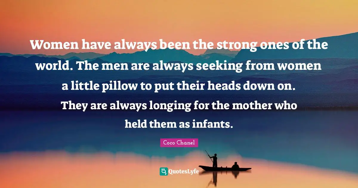 Women have always been the strong ones of the world. The men are always seeking from women a little pillow to put their heads down on. They are always longing for the mother who held them as infants.