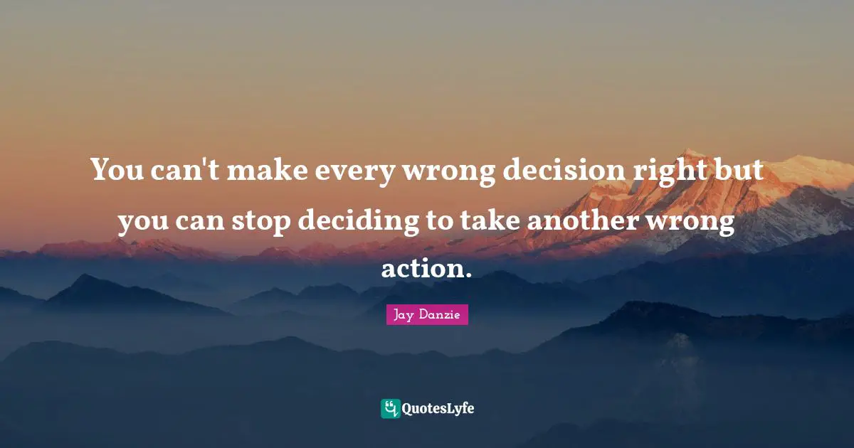 You can't make every wrong decision right but you can stop deciding to take another wrong action.
