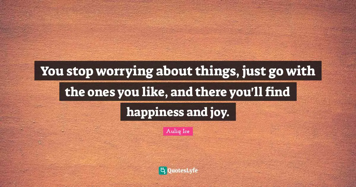 You stop worrying about things, just go with the ones you like, and there you'll find happiness and joy.