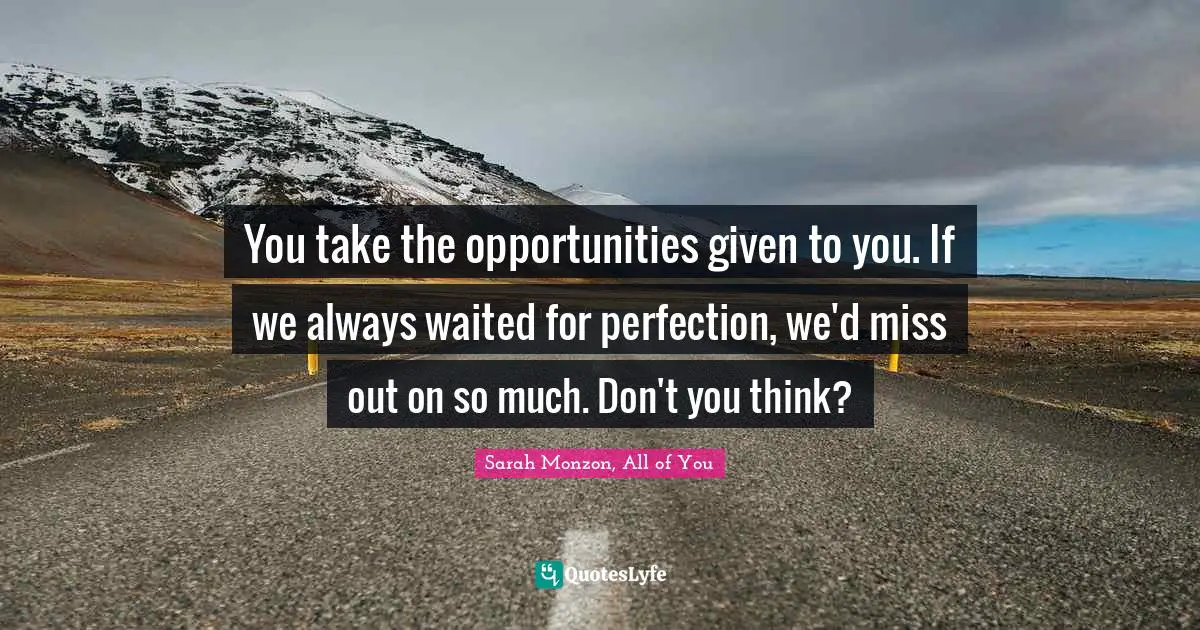 You take the opportunities given to you. If we always waited for perfection, we'd miss out on so much. Don't you think?