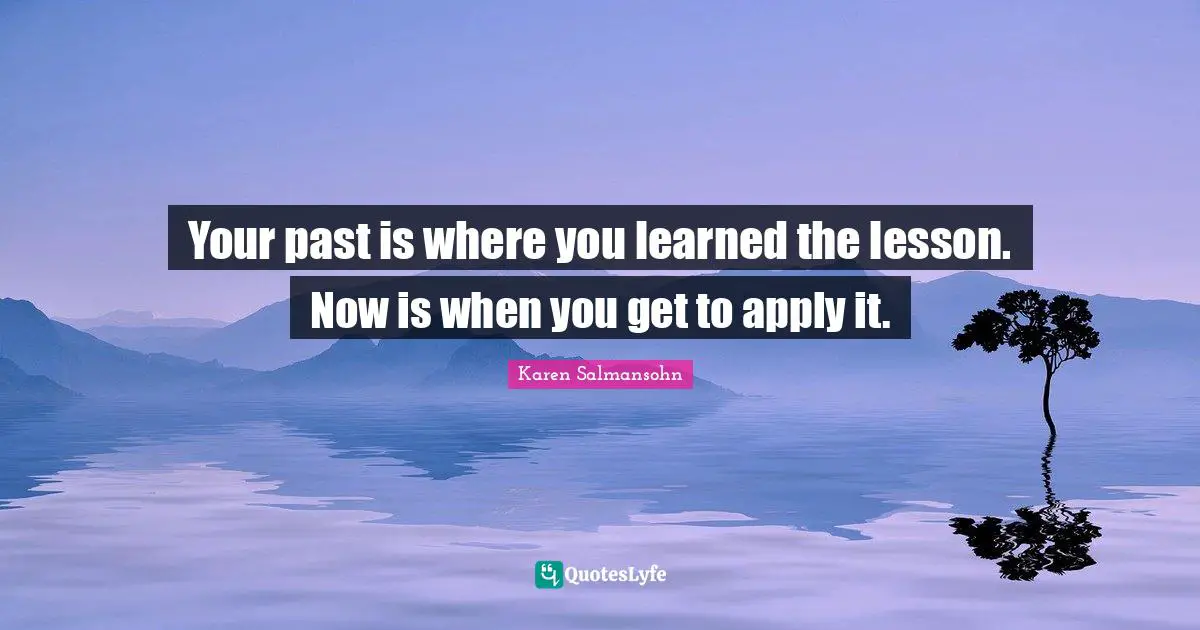 Your past is where you learned the lesson. Now is when you get to apply it.