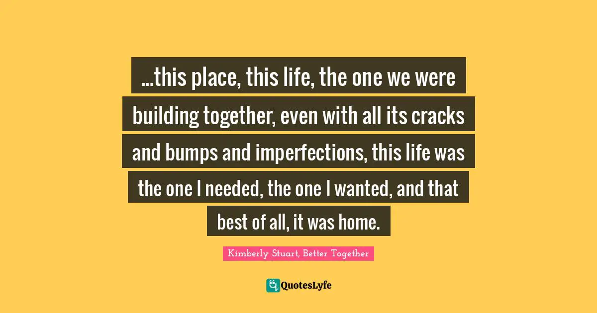 ...this place, this life, the one we were building together, even with all its cracks and bumps and imperfections, this life was the one I needed, the one I wanted, and that best of all, it was home.