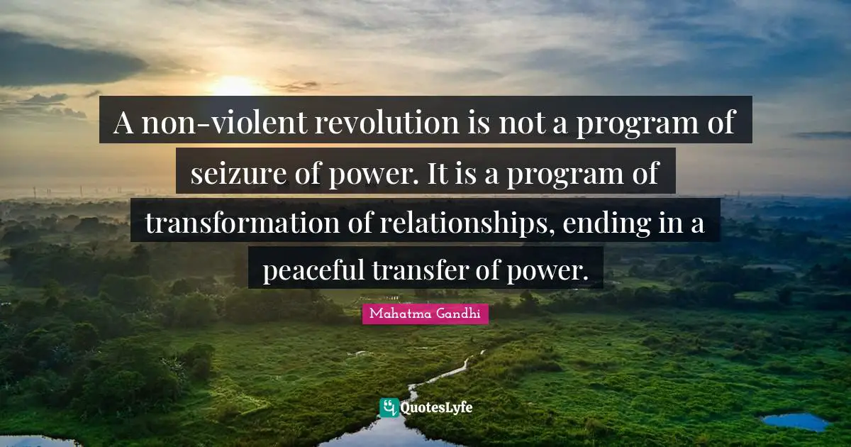 A non-violent revolution is not a program of seizure of power. It is a program of transformation of relationships, ending in a peaceful transfer of power.