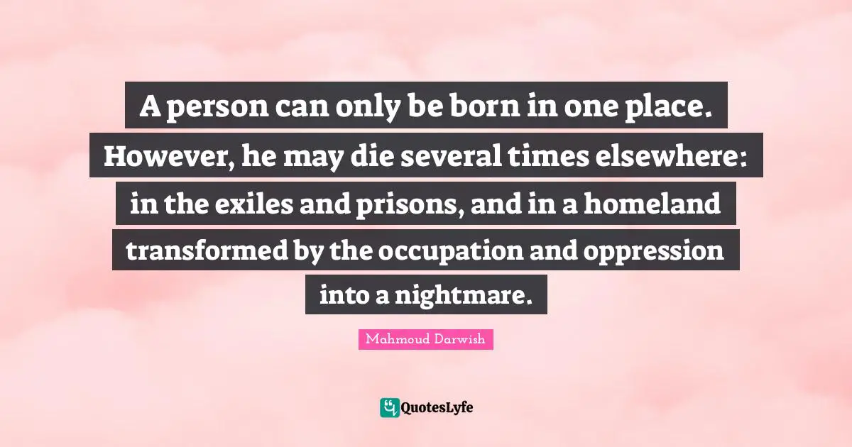 Born Quotes: "A person can only be born in one place. However, he may die several times elsewhere: in the exiles and prisons, and in a homeland transformed by the occupation and oppression into a nightmare."