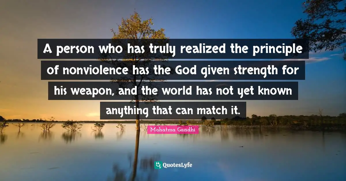 A person who has truly realized the principle of nonviolence has the God given strength for his weapon, and the world has not yet known anything that can match it.