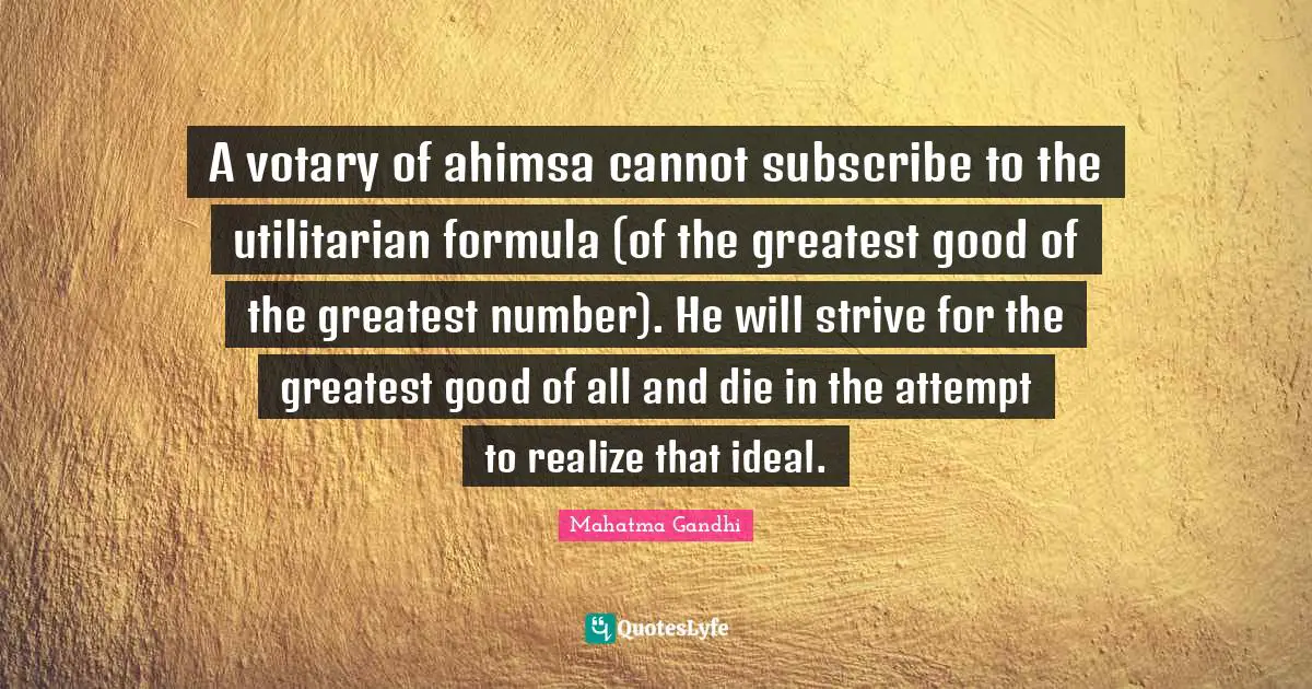 A votary of ahimsa cannot subscribe to the utilitarian formula (of the greatest good of the greatest number). He will strive for the greatest good of all and die in the attempt to realize that ideal.
