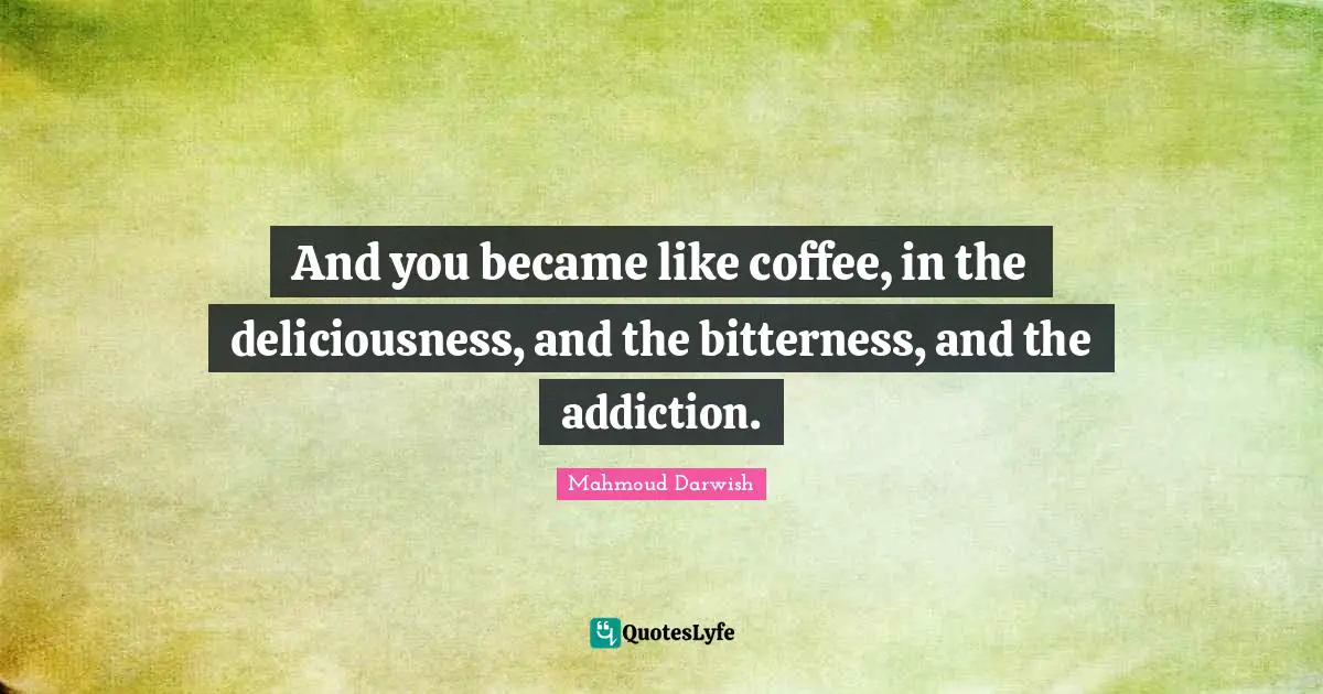 And you became like coffee, in the deliciousness, and the bitterness, and the addiction.