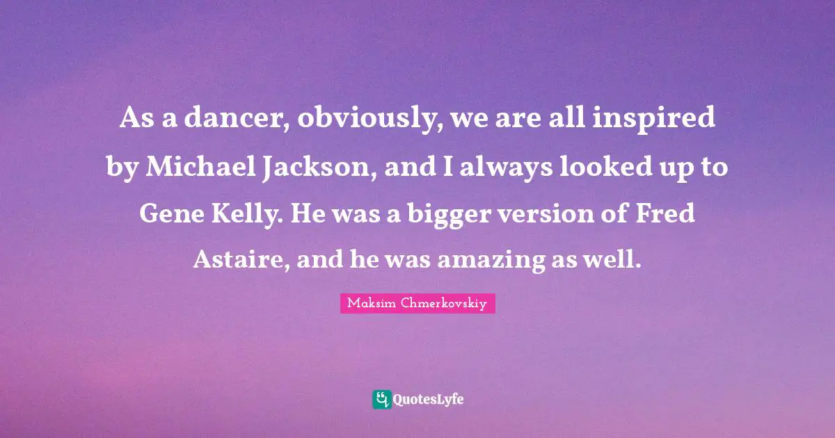 As a dancer, obviously, we are all inspired by Michael Jackson, and I always looked up to Gene Kelly. He was a bigger version of Fred Astaire, and he was amazing as well.