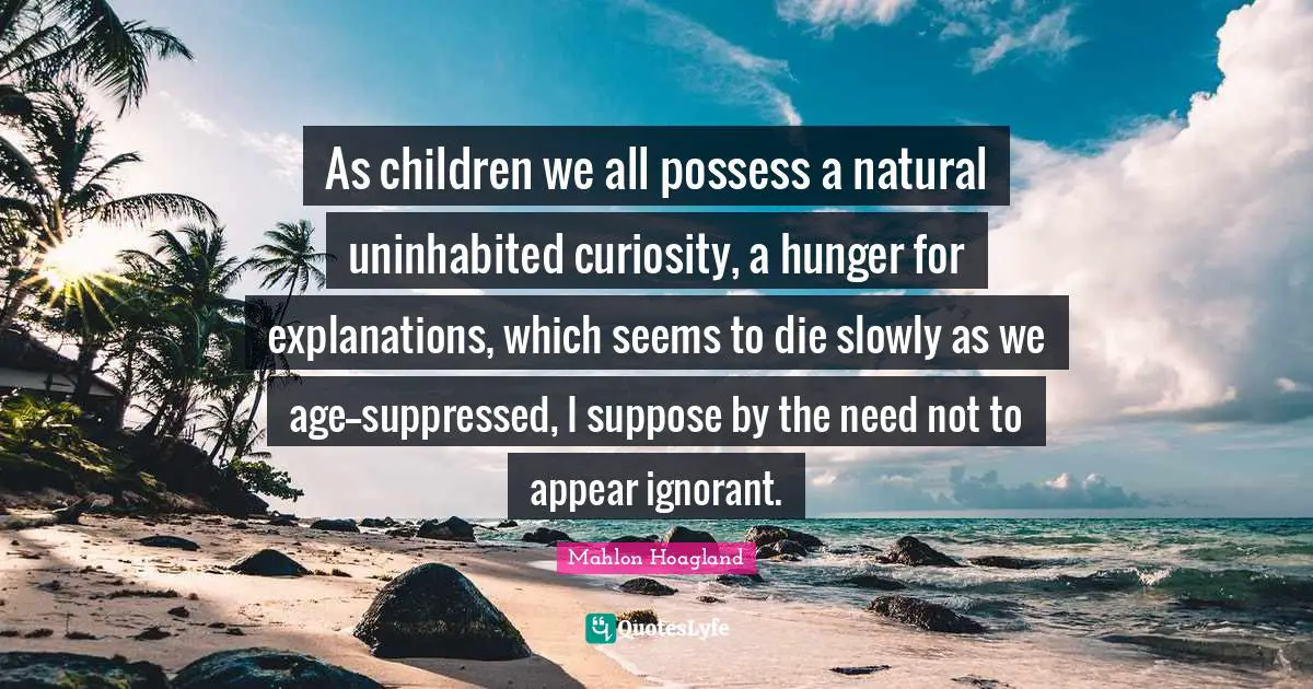 As children we all possess a natural uninhabited curiosity, a hunger for explanations, which seems to die slowly as we age--suppressed, I suppose by the need not to appear ignorant.