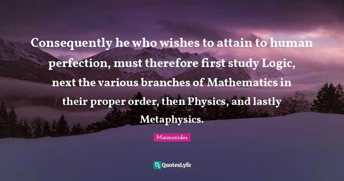 Consequently he who wishes to attain to human perfection, must therefore first study Logic, next the various branches of Mathematics in their proper order, then Physics, and lastly Metaphysics.