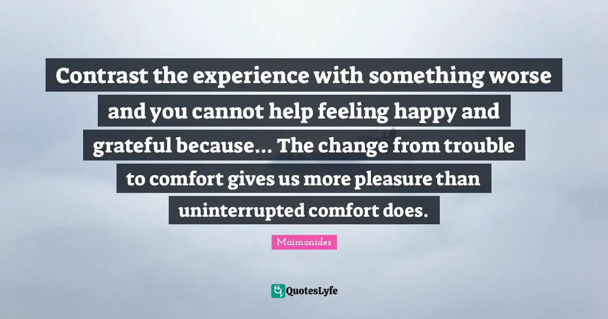 Contrast the experience with something worse and you cannot help feeling happy and grateful because... The change from trouble to comfort gives us more pleasure than uninterrupted comfort does.