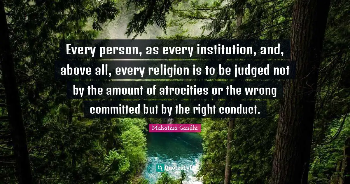 Every person, as every institution, and, above all, every religion is to be judged not by the amount of atrocities or the wrong committed but by the right conduct.