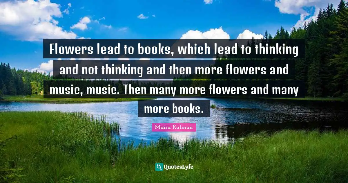 Flowers lead to books, which lead to thinking and not thinking and then more flowers and music, music. Then many more flowers and many more books.