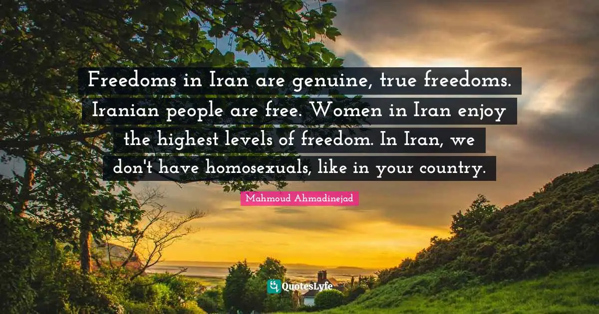 Freedoms in Iran are genuine, true freedoms. Iranian people are free. Women in Iran enjoy the highest levels of freedom. In Iran, we don't have homosexuals, like in your country.