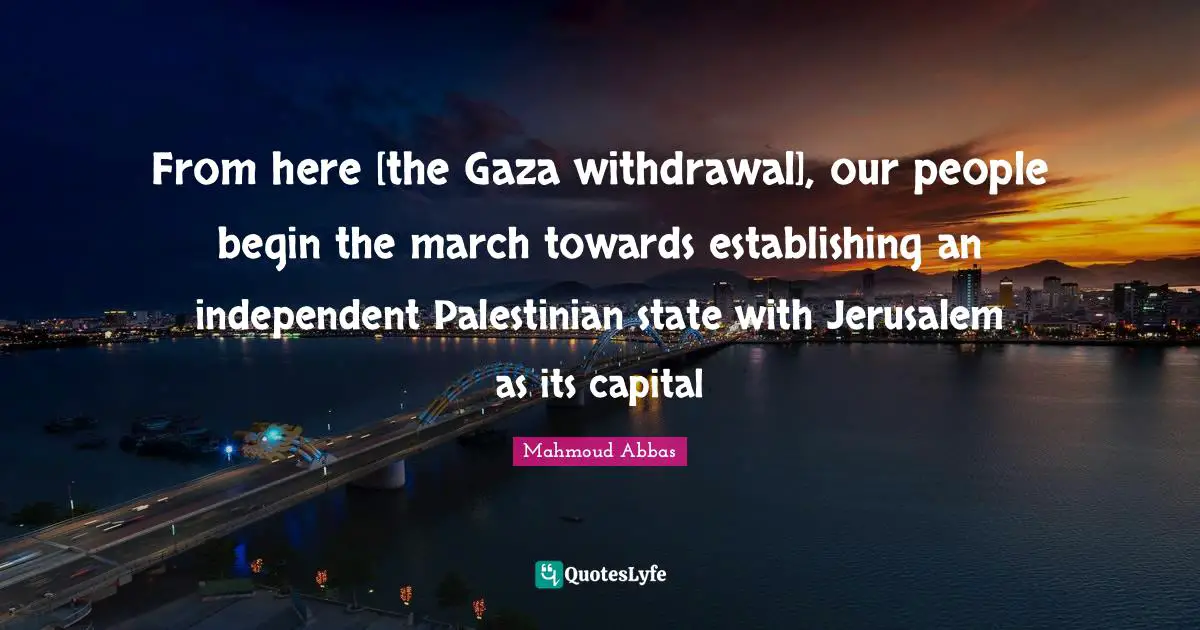 Palestinian Quotes: "From here [the Gaza withdrawal], our people begin the march towards establishing an independent Palestinian state with Jerusalem as its capital"