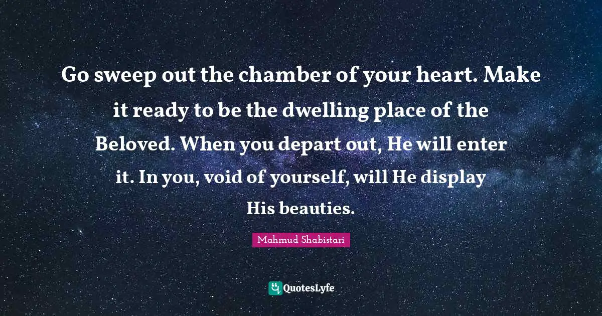 Mahmud Shabistari Quotes: "Go sweep out the chamber of your heart. Make it ready to be the dwelling place of the Beloved. When you depart out, He will enter it. In you, void of yourself, will He display His beauties."