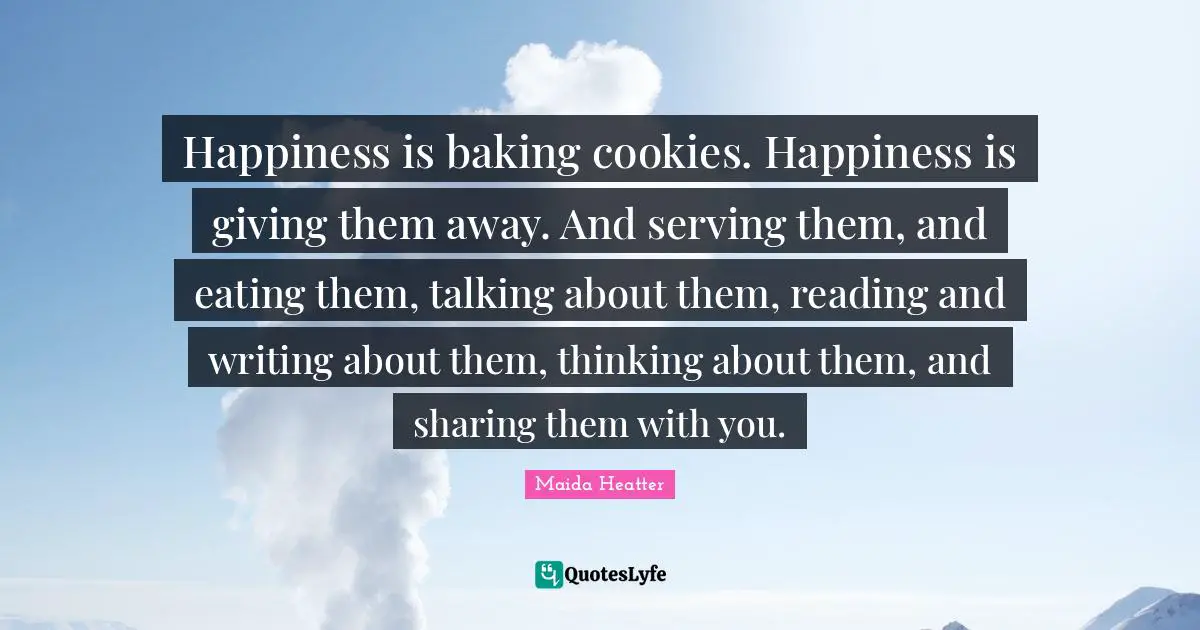 Eating Quotes: "Happiness is baking cookies. Happiness is giving them away. And serving them, and eating them, talking about them, reading and writing about them, thinking about them, and sharing them with you."