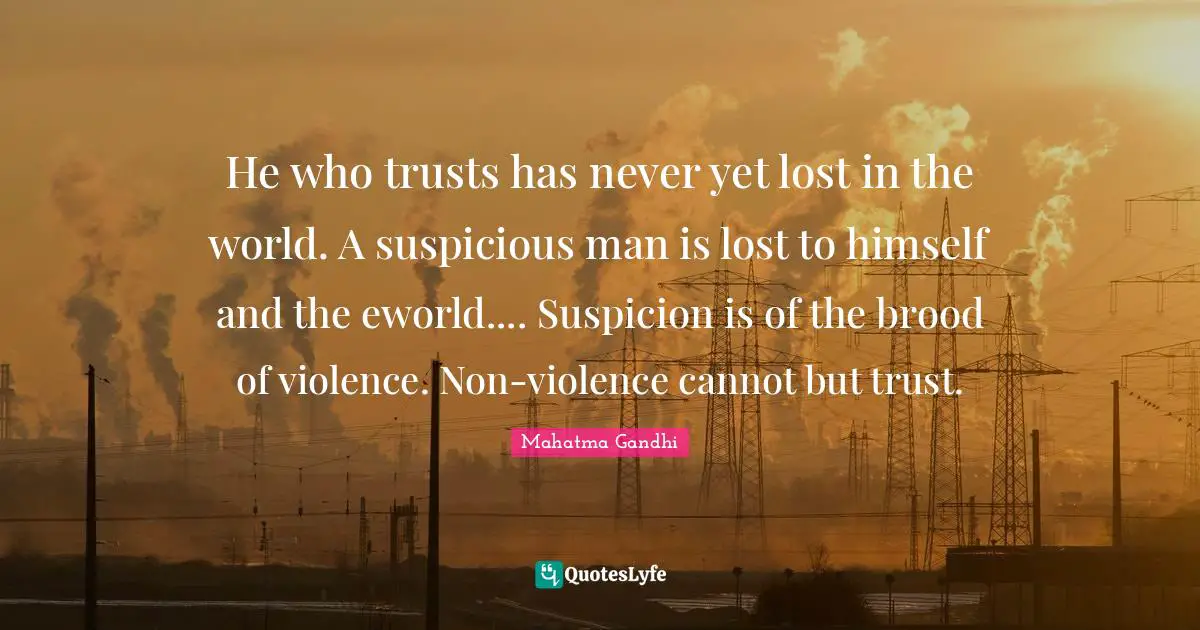 He who trusts has never yet lost in the world. A suspicious man is lost to himself and the eworld.... Suspicion is of the brood of violence. Non-violence cannot but trust.