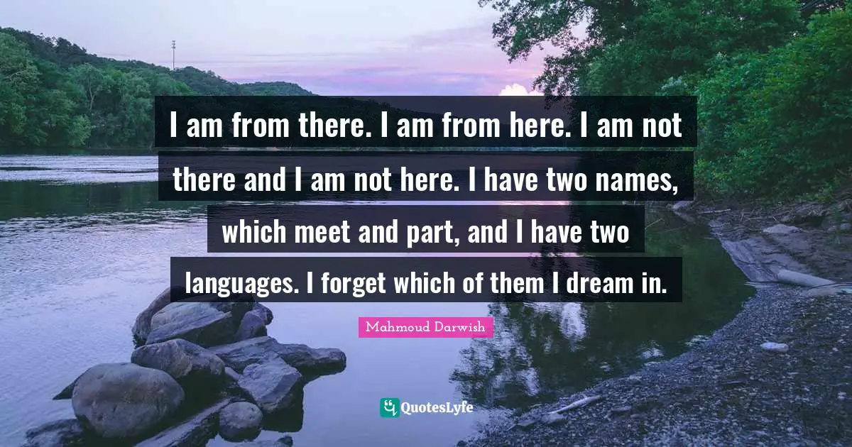 Two Quotes: "I am from there. I am from here. I am not there and I am not here. I have two names, which meet and part, and I have two languages. I forget which of them I dream in."