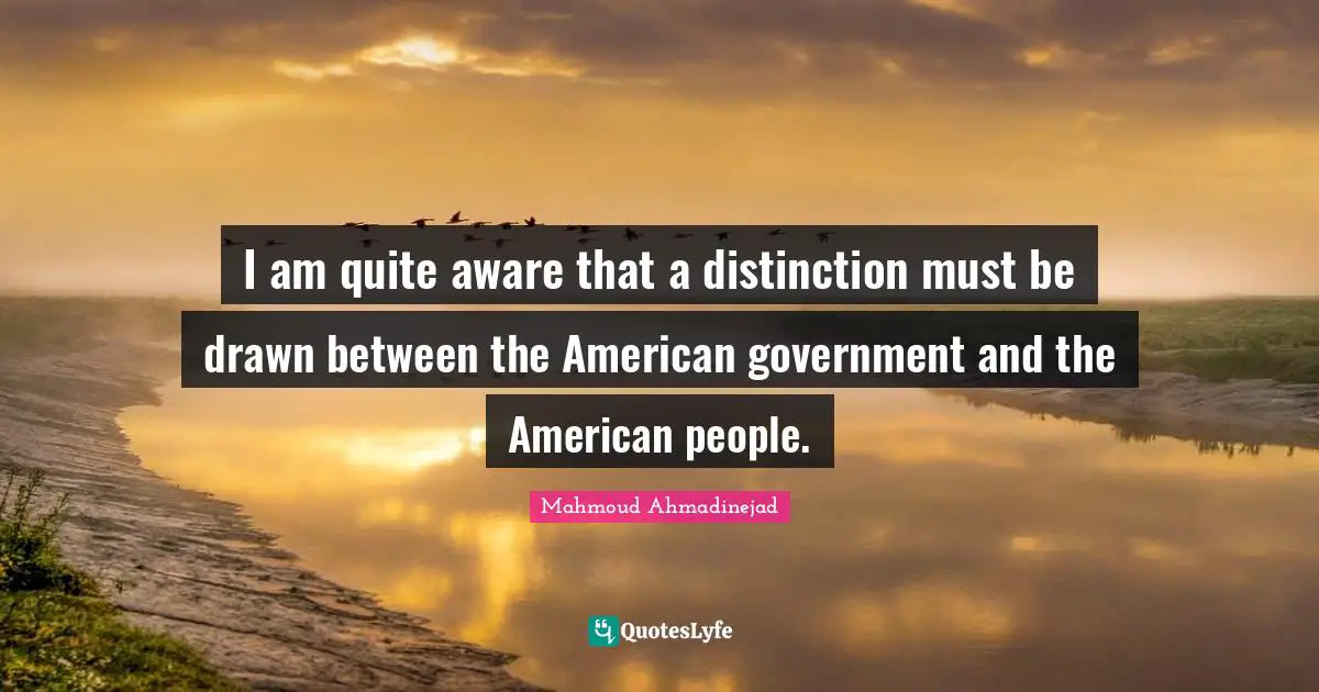 I am quite aware that a distinction must be drawn between the American government and the American people.