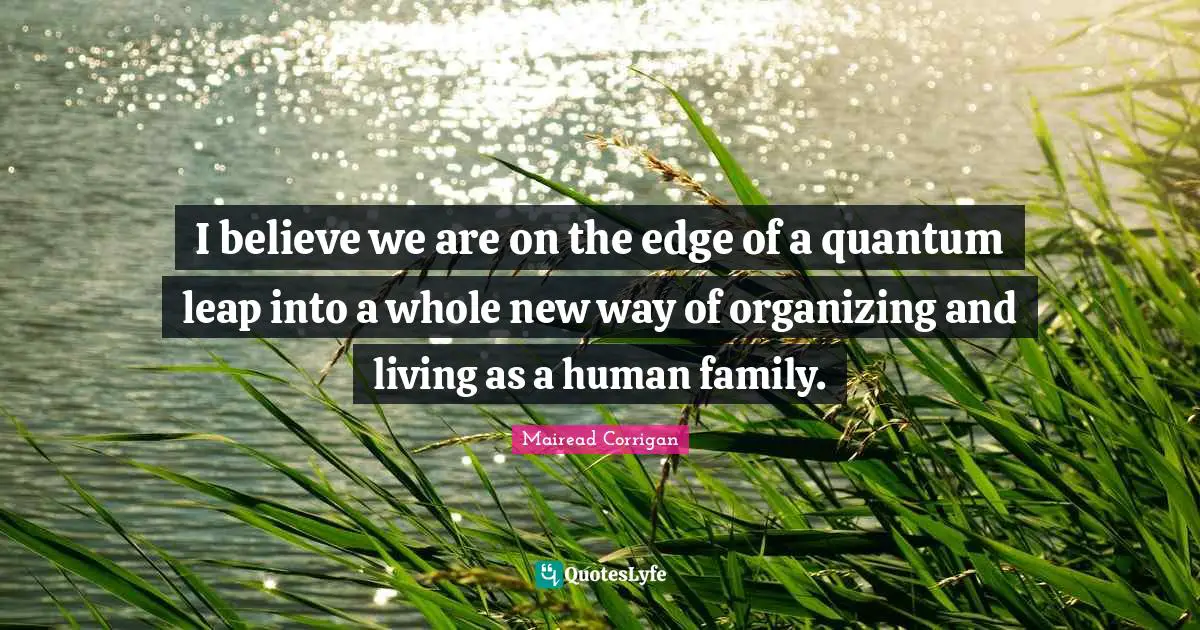 I believe we are on the edge of a quantum leap into a whole new way of organizing and living as a human family.