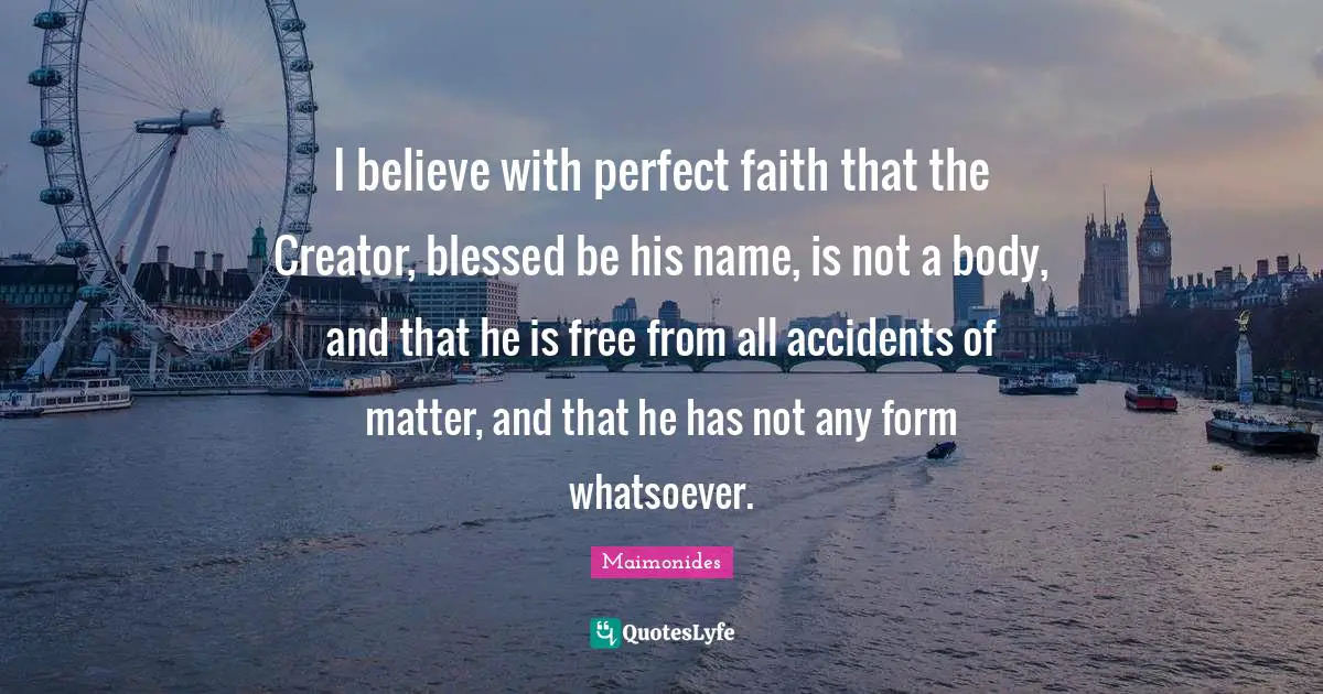 I believe with perfect faith that the Creator, blessed be his name, is not a body, and that he is free from all accidents of matter, and that he has not any form whatsoever.