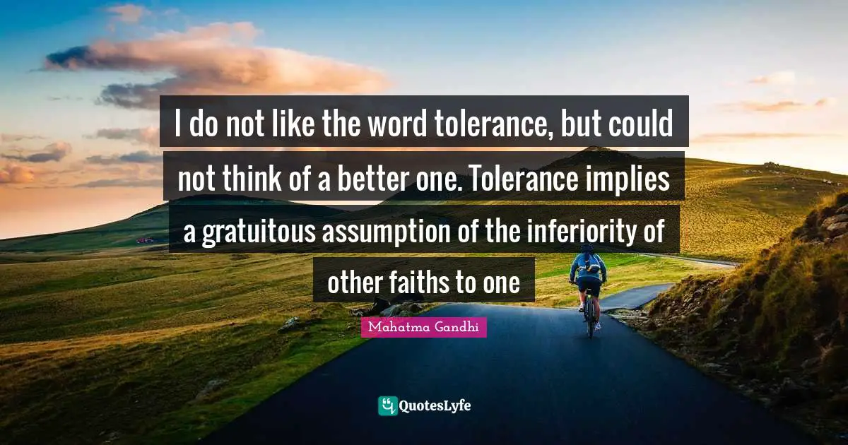 I do not like the word tolerance, but could not think of a better one. Tolerance implies a gratuitous assumption of the inferiority of other faiths to one