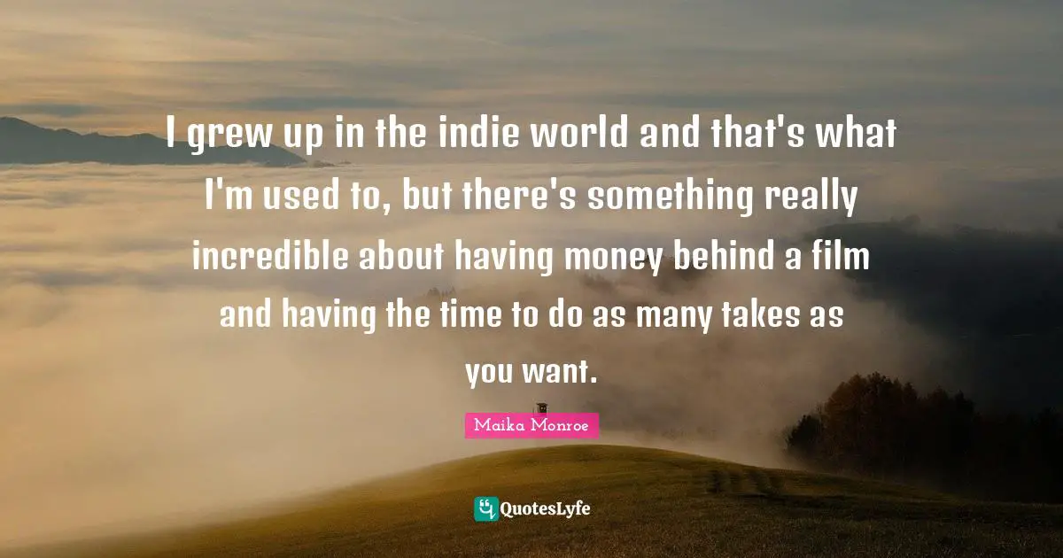 I grew up in the indie world and that's what I'm used to, but there's something really incredible about having money behind a film and having the time to do as many takes as you want.