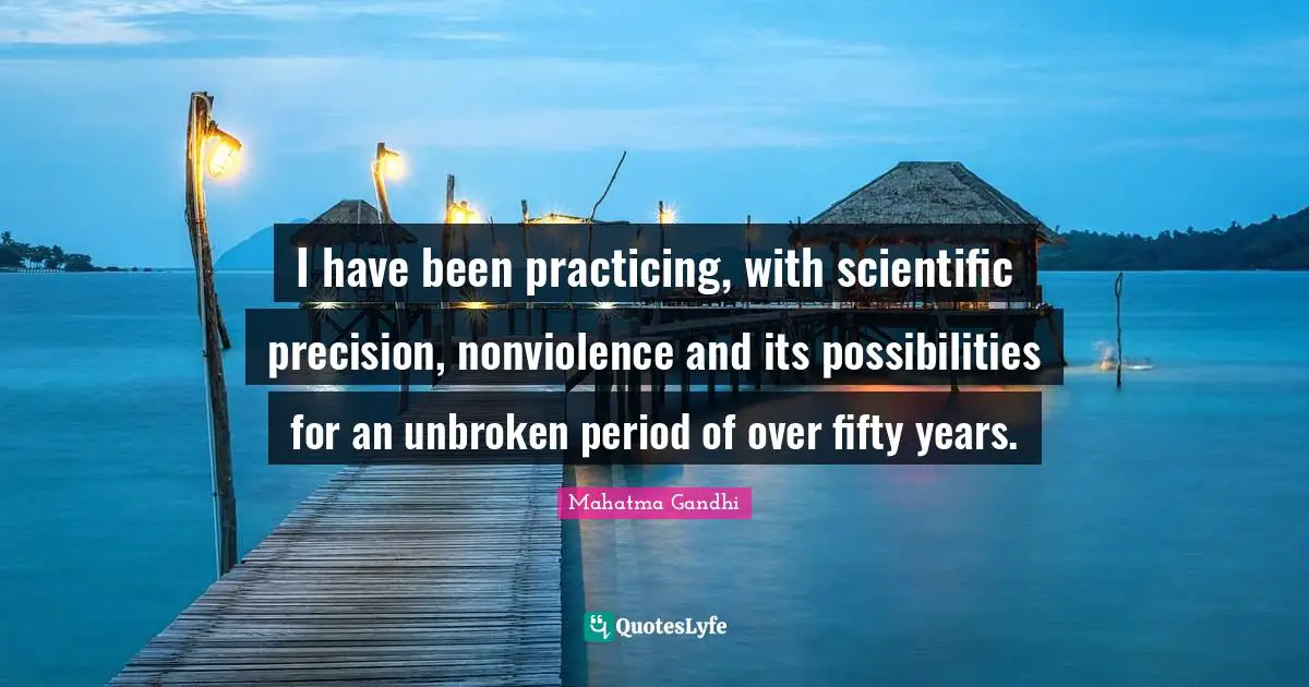 I have been practicing, with scientific precision, nonviolence and its possibilities for an unbroken period of over fifty years.