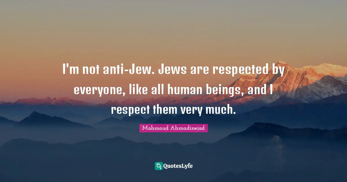 I'm not anti-Jew. Jews are respected by everyone, like all human beings, and I respect them very much.