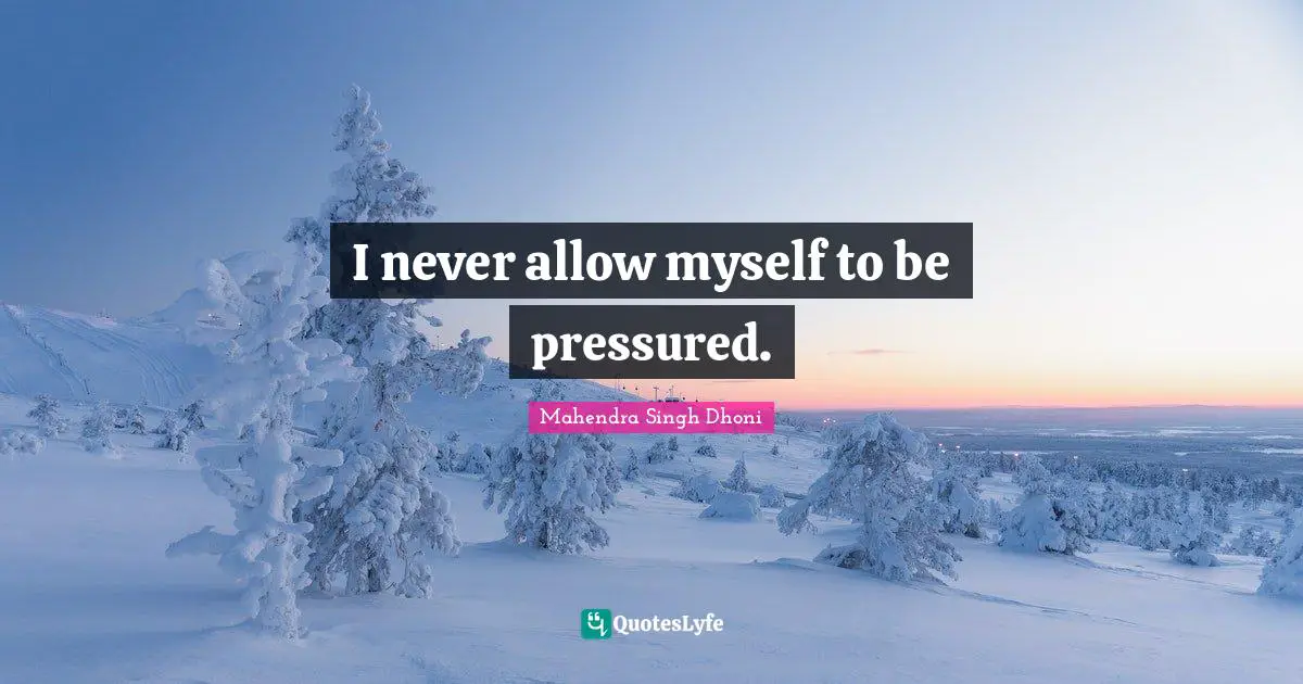 I never allow myself to be pressured.