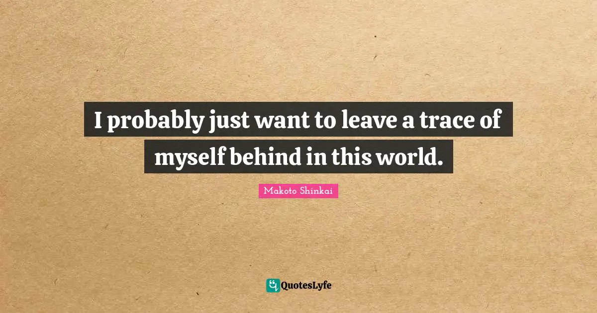 I probably just want to leave a trace of myself behind in this world.