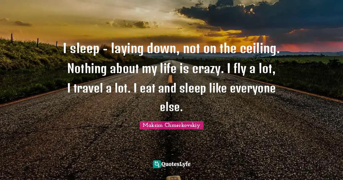 I sleep - laying down, not on the ceiling. Nothing about my life is crazy. I fly a lot, I travel a lot. I eat and sleep like everyone else.