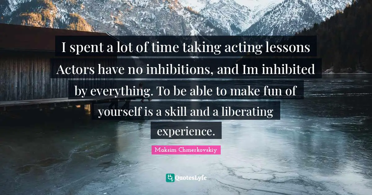 I spent a lot of time taking acting lessons Actors have no inhibitions, and Im inhibited by everything. To be able to make fun of yourself is a skill and a liberating experience.