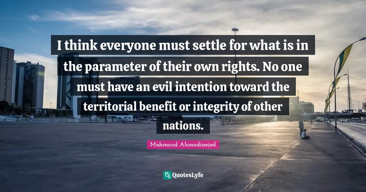 I think everyone must settle for what is in the parameter of their own rights. No one must have an evil intention toward the territorial benefit or integrity of other nations.