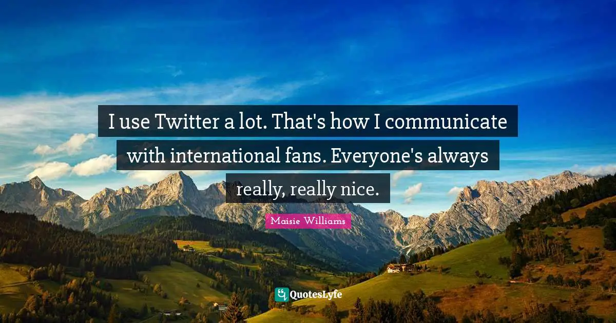 I use Twitter a lot. That's how I communicate with international fans. Everyone's always really, really nice.