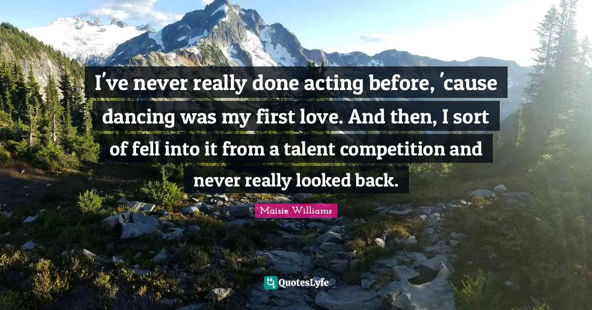 I've never really done acting before, 'cause dancing was my first love. And then, I sort of fell into it from a talent competition and never really looked back.