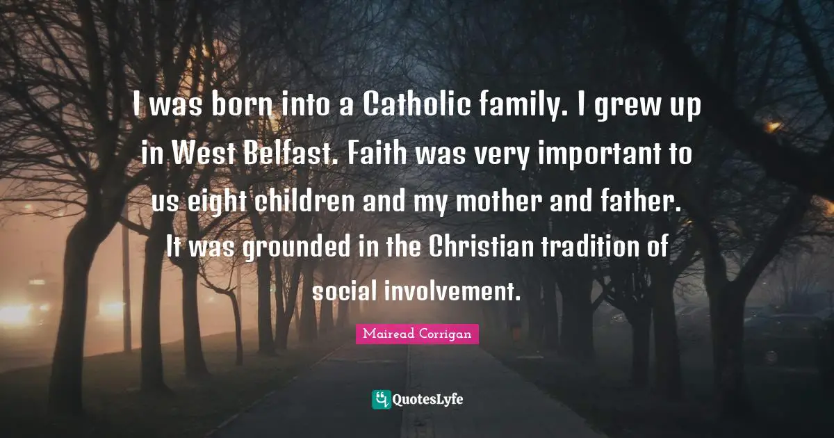 Mother And Father Quotes: "I was born into a Catholic family. I grew up in West Belfast. Faith was very important to us eight children and my mother and father. It was grounded in the Christian tradition of social involvement."