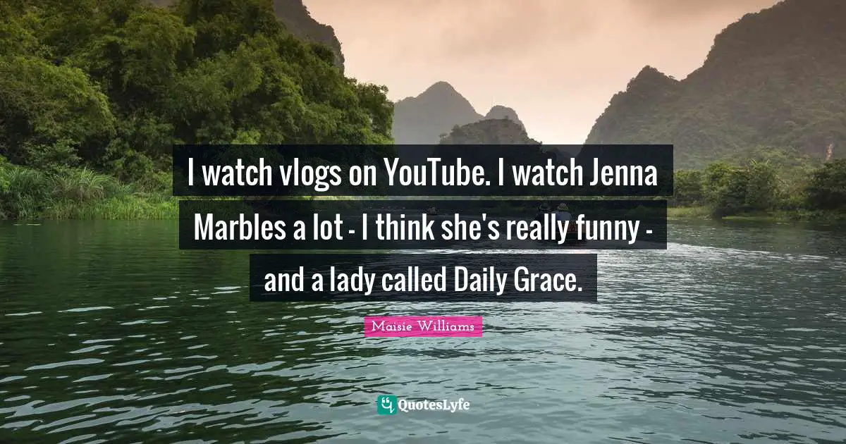I watch vlogs on YouTube. I watch Jenna Marbles a lot - I think she's really funny - and a lady called Daily Grace.