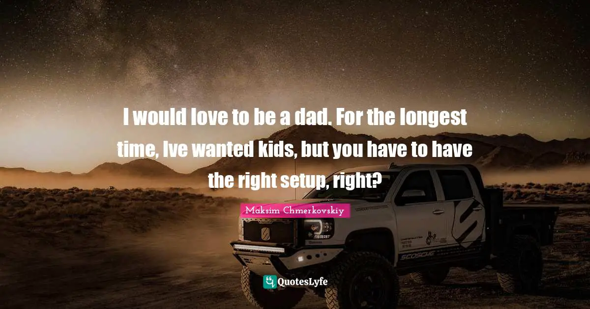 I would love to be a dad. For the longest time, Ive wanted kids, but you have to have the right setup, right?