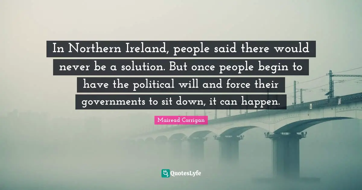 Political Will Quotes: "In Northern Ireland, people said there would never be a solution. But once people begin to have the political will and force their governments to sit down, it can happen."