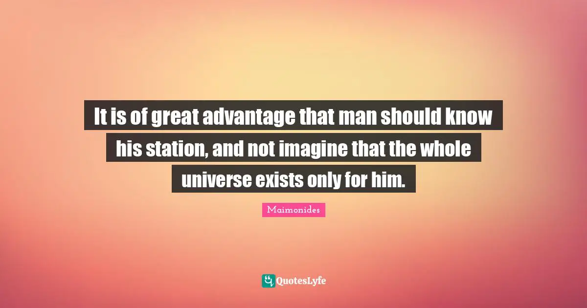It is of great advantage that man should know his station, and not imagine that the whole universe exists only for him.