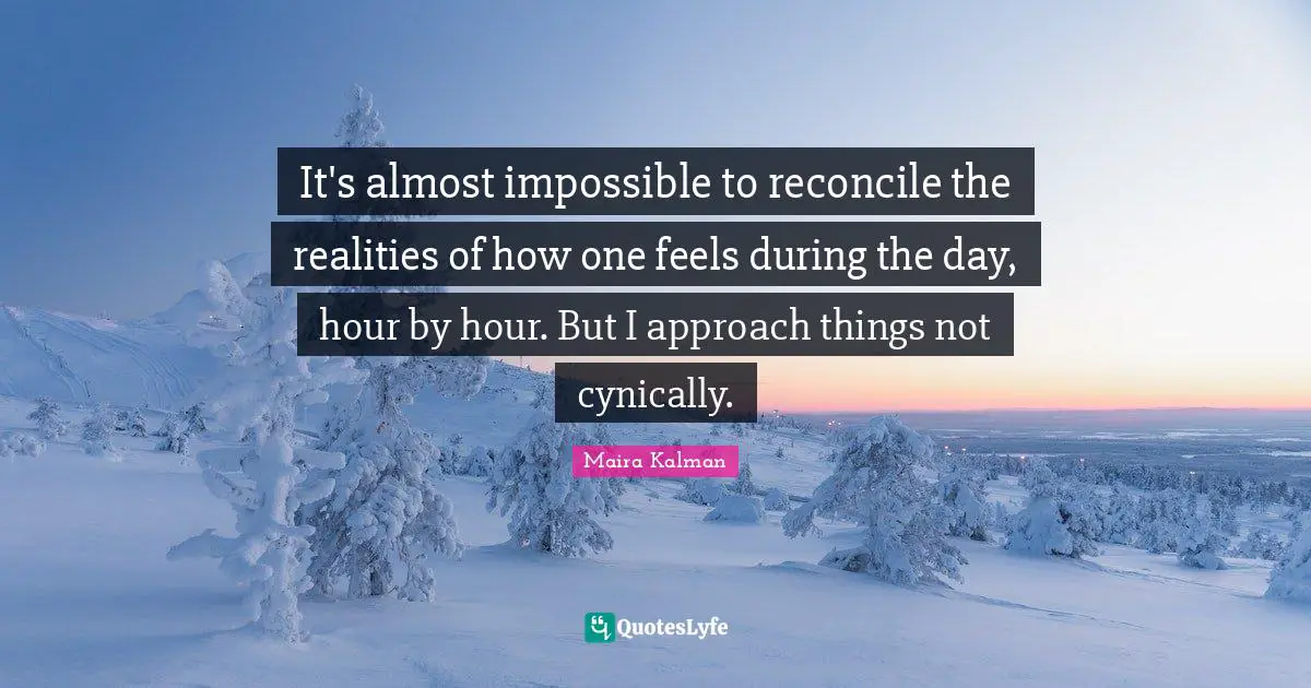 It's almost impossible to reconcile the realities of how one feels during the day, hour by hour. But I approach things not cynically.