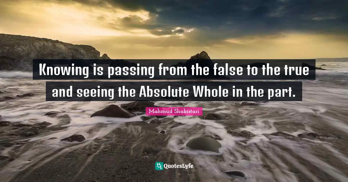 Mahmud Shabistari Quotes: "Knowing is passing from the false to the true and seeing the Absolute Whole in the part."
